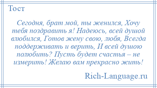 
    Сегодня, брат мой, ты женился, Хочу тебя поздравить я! Надеюсь, всей душой влюбился, Готов жену свою, любя, Всегда поддерживать и верить, И всей душою полюбить? Пусть будет счастья – не измерить! Желаю вам прекрасно жить!