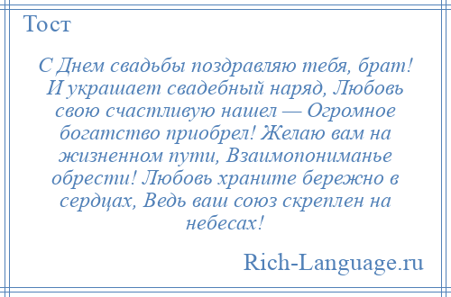 
    С Днем свадьбы поздравляю тебя, брат! И украшает свадебный наряд, Любовь свою счастливую нашел — Огромное богатство приобрел! Желаю вам на жизненном пути, Взаимопониманье обрести! Любовь храните бережно в сердцах, Ведь ваш союз скреплен на небесах!