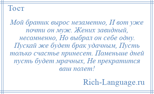 
    Мой братик вырос незаметно, И вот уже почти он муж. Жених завидный, несомненно, Но выбрал он себе одну. Пускай же будет брак удачным, Пусть только счастье принесет. Поменьше дней пусть будет мрачных, Не прекратится ваш полет!