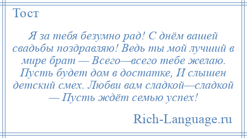 
    Я за тебя безумно рад! С днём вашей свадьбы поздравляю! Ведь ты мой лучший в мире брат — Всего—всего тебе желаю. Пусть будет дом в достатке, И слышен детский смех. Любви вам сладкой—сладкой — Пусть ждёт семью успех!