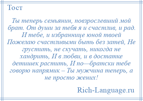 
    Ты теперь семьянин, повзрослевший мой брат. От души за тебя я и счастлив, и рад. И тебе, и избраннице юной твоей Пожелаю счастливыми быть без затей, Не грустить, не скучать, никогда не хандрить, И в любви, и в достатке детишек растить, И по—братски тебе говорю напрямик – Ты мужчина теперь, а не просто жених!