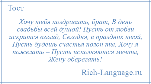 
    Хочу тебя поздравить, брат, В день свадьбы всей душой! Пусть от любви искрится взгляд, Сегодня, в праздник твой, Пусть будешь счастья полон ты, Хочу я пожелать – Пусть исполняются мечты, Жену оберегать!