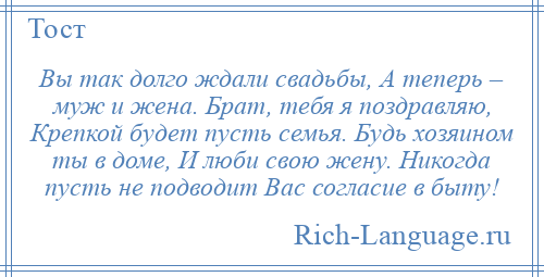 
    Вы так долго ждали свадьбы, А теперь – муж и жена. Брат, тебя я поздравляю, Крепкой будет пусть семья. Будь хозяином ты в доме, И люби свою жену. Никогда пусть не подводит Вас согласие в быту!