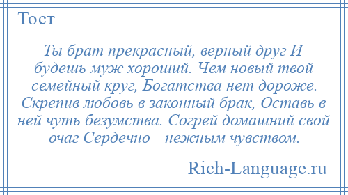 
    Ты брат прекрасный, верный друг И будешь муж хороший. Чем новый твой семейный круг, Богатства нет дороже. Скрепив любовь в законный брак, Оставь в ней чуть безумства. Согрей домашний свой очаг Сердечно—нежным чувством.