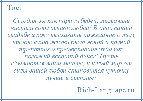
    Сегодня вы как пара лебедей, заключили чистый союз вечной любви! В день вашей свадьбе я хочу высказать пожелание о том, чтобы ваша жизнь была ясной и полной трепетного предвкушения чуда как погожий весенний денег! Пусть сбываются ваши мечты, и целый мир от силы вашей любви становится чуточку лучше и светлее!
