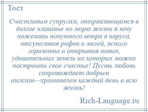 
    Счастливым супругам, отправляющимся в долгое плаванье по морю жизни я хочу пожелать попутного ветра в паруса, отсутствия рифов и мелей, ясного горизонта и открытия новых, удивительных земель на которых можно построить свое счастье! Пусть любовь сопровождает добрым ангелом—хранителем каждый день и всю жизнь!