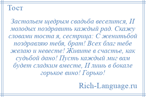 
    Застольем щедрым свадьба веселится, И молодых поздравить каждый рад. Скажу словами тоста я, сестрица: С женитьбой поздравляю тебя, брат! Всех благ тебе желаю и невесте! Живите в счастье, как судьбой дано! Пусть каждый миг вам будет сладким вместе, И лишь в бокале горькое вино! Горько!