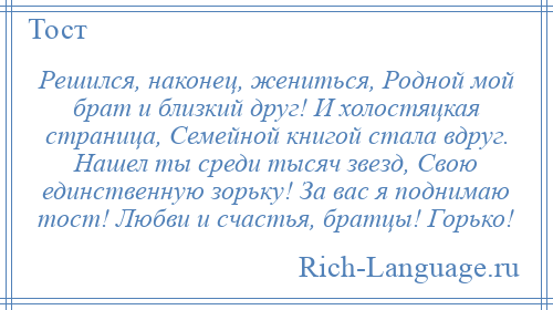 
    Решился, наконец, жениться, Родной мой брат и близкий друг! И холостяцкая страница, Семейной книгой стала вдруг. Нашел ты среди тысяч звезд, Свою единственную зорьку! За вас я поднимаю тост! Любви и счастья, братцы! Горько!