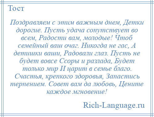 
    Поздравляем с этим важным днем, Детки дорогие. Пусть удача сопутствует во всем, Радости вам, молодые! Чтоб семейный ваш очаг. Никогда не гас, А детишки ваши, Радовали глаз. Пусть не будет вовсе Ссоры и разлада, Будет только мир И царит в семье благо. Счастья, крепкого здоровья, Запастись терпением. Совет вам да любовь, Цените каждое мгновение!