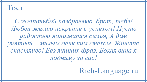 
    С женитьбой поздравляю, брат, тебя! Любви желаю искренне с успехом! Пусть радостью наполнится семья, А дом уютный – милым детским смехом. Живите счастливо! Без лишних фраз, Бокал вина я подниму за вас!