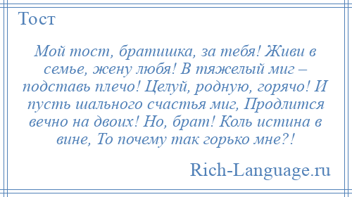 
    Мой тост, братишка, за тебя! Живи в семье, жену любя! В тяжелый миг – подставь плечо! Целуй, родную, горячо! И пусть шального счастья миг, Продлится вечно на двоих! Но, брат! Коль истина в вине, То почему так горько мне?!