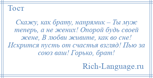 
    Скажу, как брату, напрямик – Ты муж теперь, а не жених! Опорой будь своей жене, В любви живите, как во сне! Искрится пусть от счастья взгляд! Пью за союз ваш! Горько, брат!