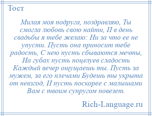 
    Милая моя подруга, поздравляю, Ты смогла любовь свою найти, И в день свадьбы я тебе желаю: Ни за что ее не упусти. Пусть она приносит тебе радость, С нею пусть сбываются мечты, На губах пусть поцелуев сладость Каждый вечер ощущаешь ты. Пусть за мужем, за его плечами Будешь ты укрыта от невзгод, И пусть поскорее с малышами Вам с твоим супругом повезет.