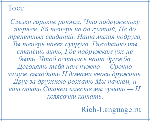 
    Слезки горькие роняем, Что подруженьку теряем. Ей теперь не до гуляний, Не до трепетных свиданий. Наша милая подруга, Ты теперь навек супруга. Гнездышко ты станешь вить, Где подружкам уж не быть. Чтоб осталась наша дружба, Догонять тебя нам нужно — Срочно замуж выходить И домами вновь дружить. Друг за дружкою рожать Мы начнем, и вот опять Станем вместе мы гулять — И колясочки катать.