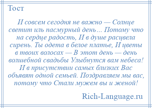 
    И совсем сегодня не важно — Солнце светит иль пасмурный день… Потому что на сердце радость, И в душе расцвела сирень. Ты одета в белое платье, И цветы в твоих волосах — В этот день — день волшебной свадьбы Улыбнутся вам небеса! И в присутствии самых близких Вас объявят одной семьей. Поздравляем мы вас, потому что Стали мужем вы и женой!