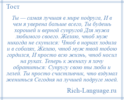 
    Ты — самая лучшая в мире подруга, И в чем я уверена больше всего, Ты будешь хорошей и верной супругой Для мужа любимого своего. Желаю, чтоб муж никогда не скупился: Чтоб в норках ходила и в соболях, Желаю, чтоб муж твой тобою гордился, И просто всю жизнь, чтоб носил на руках. Теперь к жениху я хочу обратиться: Супругу свою ты люби и лелей. Ты просто счастливчик, что вздумал жениться Сегодня на лучшей подруге моей.