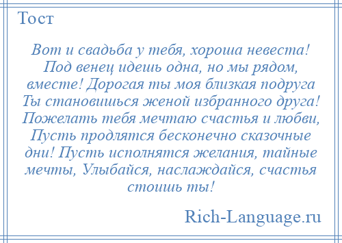 
    Вот и свадьба у тебя, хороша невеста! Под венец идешь одна, но мы рядом, вместе! Дорогая ты моя близкая подруга Ты становишься женой избранного друга! Пожелать тебя мечтаю счастья и любви, Пусть продлятся бесконечно сказочные дни! Пусть исполнятся желания, тайные мечты, Улыбайся, наслаждайся, счастья стоишь ты!