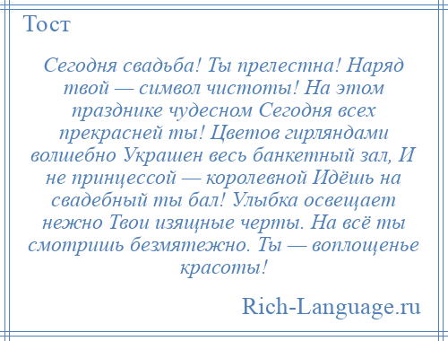 
    Сегодня свадьба! Ты прелестна! Наряд твой — символ чистоты! На этом празднике чудесном Сегодня всех прекрасней ты! Цветов гирляндами волшебно Украшен весь банкетный зал, И не принцессой — королевной Идёшь на свадебный ты бал! Улыбка освещает нежно Твои изящные черты. На всё ты смотришь безмятежно. Ты — воплощенье красоты!