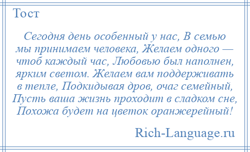 
    Сегодня день особенный у нас, В семью мы принимаем человека, Желаем одного — чтоб каждый час, Любовью был наполнен, ярким светом. Желаем вам поддерживать в тепле, Подкидывая дров, очаг семейный, Пусть ваша жизнь проходит в сладком сне, Похожа будет на цветок оранжерейный!