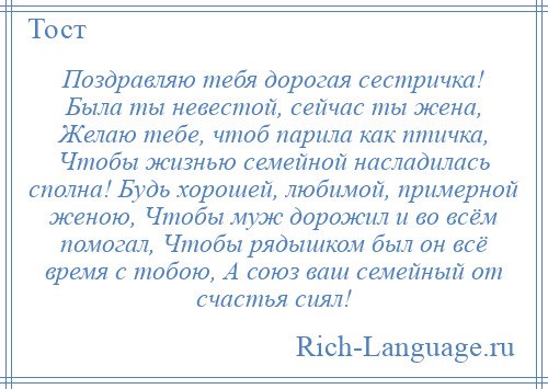 
    Поздравляю тебя дорогая сестричка! Была ты невестой, сейчас ты жена, Желаю тебе, чтоб парила как птичка, Чтобы жизнью семейной насладилась сполна! Будь хорошей, любимой, примерной женою, Чтобы муж дорожил и во всём помогал, Чтобы рядышком был он всё время с тобою, А союз ваш семейный от счастья сиял!