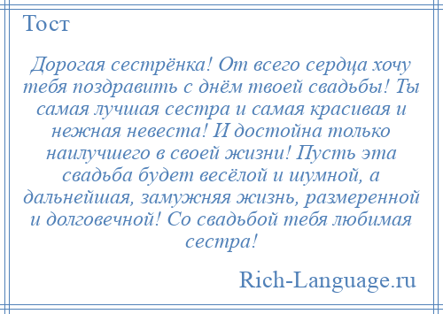 
    Дорогая сестрёнка! От всего сердца хочу тебя поздравить с днём твоей свадьбы! Ты самая лучшая сестра и самая красивая и нежная невеста! И достойна только наилучшего в своей жизни! Пусть эта свадьба будет весёлой и шумной, а дальнейшая, замужняя жизнь, размеренной и долговечной! Со свадьбой тебя любимая сестра!