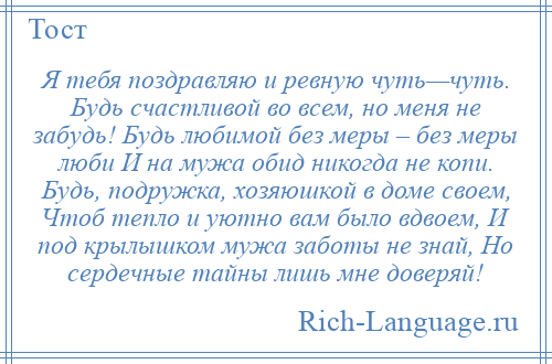 
    Я тебя поздравляю и ревную чуть—чуть. Будь счастливой во всем, но меня не забудь! Будь любимой без меры – без меры люби И на мужа обид никогда не копи. Будь, подружка, хозяюшкой в доме своем, Чтоб тепло и уютно вам было вдвоем, И под крылышком мужа заботы не знай, Но сердечные тайны лишь мне доверяй!