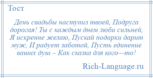 
    День свадьбы наступил твоей, Подруга дорогая! Ты с каждым днем люби сильней, Я искренне желаю, Пускай подарки дарит муж, И радует заботой, Пусть единение ваших душ – Как сказка для кого—то!