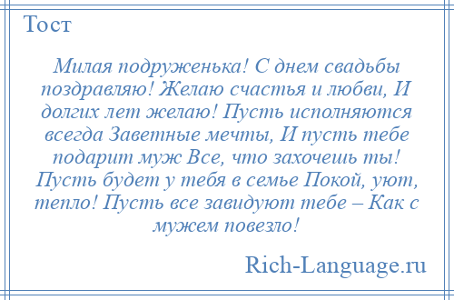 
    Милая подруженька! С днем свадьбы поздравляю! Желаю счастья и любви, И долгих лет желаю! Пусть исполняются всегда Заветные мечты, И пусть тебе подарит муж Все, что захочешь ты! Пусть будет у тебя в семье Покой, уют, тепло! Пусть все завидуют тебе – Как с мужем повезло!