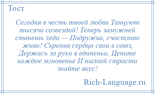 
    Сегодня в честь твоей любви Танцуют тысячи созвездий! Теперь замужней станешь леди — Подружка, счастливо живи! Скрепив сердца свои в союз, Держась за руки в единеньи, Цените каждое мгновенье И пылкой страсти знайте вкус!