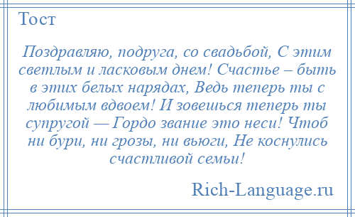 
    Поздравляю, подруга, со свадьбой, С этим светлым и ласковым днем! Счастье – быть в этих белых нарядах, Ведь теперь ты с любимым вдвоем! И зовешься теперь ты супругой — Гордо звание это неси! Чтоб ни бури, ни грозы, ни вьюги, Не коснулись счастливой семьи!