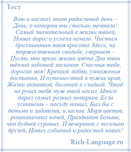 
    Вот и настал этот радостный день – День, о котором ты столько мечтала! Самый значительный в жизни твоей, Новых дорог и успеха начало. Чистым бриллиантом твоя красота Здесь, на торжественной свадьбе, сверкает – Пусть эти яркие жизни цвета Дни твои тёплой заботой ласкают. Счастья тебе, дорогая моя! Крепкой любви, умноженья достатка, И путешествий в чужие края, Жизни активной, богатой и сладкой. Чтоб на руках тебя муж твой носил, Много дарил самых разных подарков. Если устанешь – посуду помыл, Был бы с детьми и заботлив, и ласков. Моря цветов, романтичных ночей, Праздников больше, чем будней суровых. И вечеринок с весельем друзей, Новых событий и радостей новых!