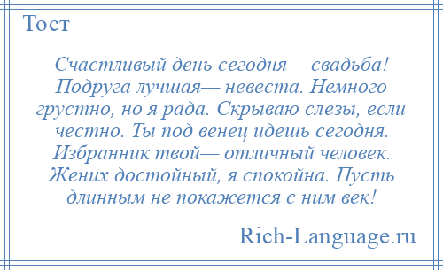 
    Счастливый день сегодня— свадьба! Подруга лучшая— невеста. Немного грустно, но я рада. Скрываю слезы, если честно. Ты под венец идешь сегодня. Избранник твой— отличный человек. Жених достойный, я спокойна. Пусть длинным не покажется с ним век!