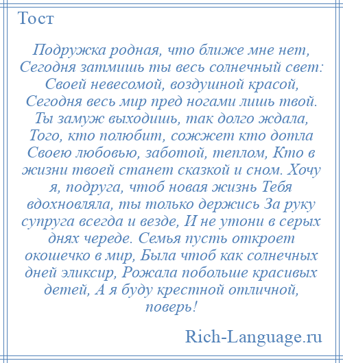 
    Подружка родная, что ближе мне нет, Сегодня затмишь ты весь солнечный свет: Своей невесомой, воздушной красой, Сегодня весь мир пред ногами лишь твой. Ты замуж выходишь, так долго ждала, Того, кто полюбит, сожжет кто дотла Своею любовью, заботой, теплом, Кто в жизни твоей станет сказкой и сном. Хочу я, подруга, чтоб новая жизнь Тебя вдохновляла, ты только держись За руку супруга всегда и везде, И не утони в серых днях череде. Семья пусть откроет окошечко в мир, Была чтоб как солнечных дней эликсир, Рожала побольше красивых детей, А я буду крестной отличной, поверь!