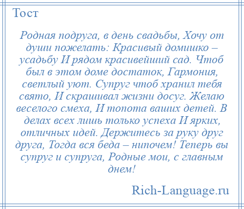 
    Родная подруга, в день свадьбы, Хочу от души пожелать: Красивый домишко – усадьбу И рядом красивейший сад. Чтоб был в этом доме достаток, Гармония, светлый уют. Супруг чтоб хранил тебя свято, И скрашивал жизни досуг. Желаю веселого смеха, И топота ваших детей. В делах всех лишь только успеха И ярких, отличных идей. Держитесь за руку друг друга, Тогда вся беда – нипочем! Теперь вы супруг и супруга, Родные мои, с главным днем!