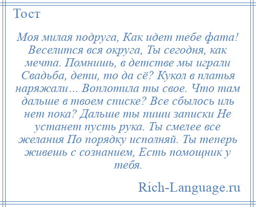 
    Моя милая подруга, Как идет тебе фата! Веселится вся округа, Ты сегодня, как мечта. Помнишь, в детстве мы играли Свадьба, дети, то да сё? Кукол в платья наряжали… Воплотила ты свое. Что там дальше в твоем списке? Все сбылось иль нет пока? Дальше ты пиши записки Не устанет пусть рука. Ты смелее все желания По порядку исполняй. Ты теперь живешь с сознанием, Есть помощник у тебя.