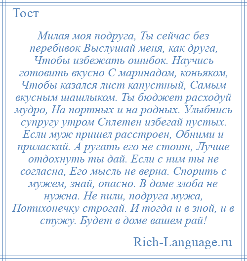 
    Милая моя подруга, Ты сейчас без перебивок Выслушай меня, как друга, Чтобы избежать ошибок. Научись готовить вкусно С маринадом, коньяком, Чтобы казался лист капустный, Самым вкусным шашлыком. Ты бюджет расходуй мудро, На портных и на родных. Улыбнись супругу утром Сплетен избегай пустых. Если муж пришел расстроен, Обними и приласкай. А ругать его не стоит, Лучше отдохнуть ты дай. Если с ним ты не согласна, Его мысль не верна. Спорить с мужем, знай, опасно. В доме злоба не нужна. Не пили, подруга мужа, Потихонечку строгай. И тогда и в зной, и в стужу. Будет в доме вашем рай!