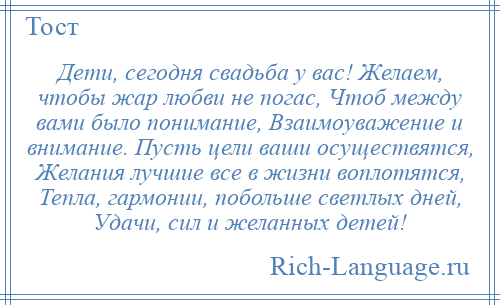 
    Дети, сегодня свадьба у вас! Желаем, чтобы жар любви не погас, Чтоб между вами было понимание, Взаимоуважение и внимание. Пусть цели ваши осуществятся, Желания лучшие все в жизни воплотятся, Тепла, гармонии, побольше светлых дней, Удачи, сил и желанных детей!