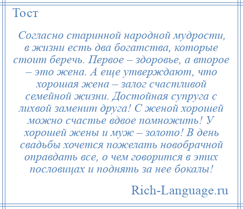 
    Согласно старинной народной мудрости, в жизни есть два богатства, которые стоит беречь. Первое – здоровье, а второе – это жена. А еще утверждают, что хорошая жена – залог счастливой семейной жизни. Достойная супруга с лихвой заменит друга! С женой хорошей можно счастье вдвое помножить! У хорошей жены и муж – золото! В день свадьбы хочется пожелать новобрачной оправдать все, о чем говорится в этих пословицах и поднять за нее бокалы!