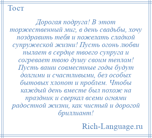 
    Дорогая подруга! В этот торжественный миг, в день свадьбы, хочу поздравить тебя и пожелать сладкой супружеской жизни! Пусть огонь любви пылает в сердце твоего супруга и согревает твою душу своим теплом! Пусть ваши совместные годы будут долгими и счастливыми, без особых бытовых хлопот и проблем. Чтобы каждый день вместе был похож на праздник и сверкал всеми огнями радостной жизни, как чистый и дорогой бриллиант!