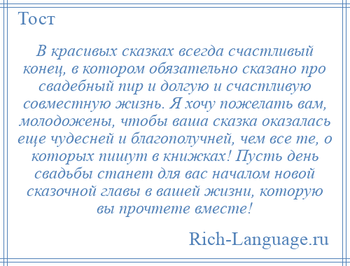 
    В красивых сказках всегда счастливый конец, в котором обязательно сказано про свадебный пир и долгую и счастливую совместную жизнь. Я хочу пожелать вам, молодожены, чтобы ваша сказка оказалась еще чудесней и благополучней, чем все те, о которых пишут в книжках! Пусть день свадьбы станет для вас началом новой сказочной главы в вашей жизни, которую вы прочтете вместе!