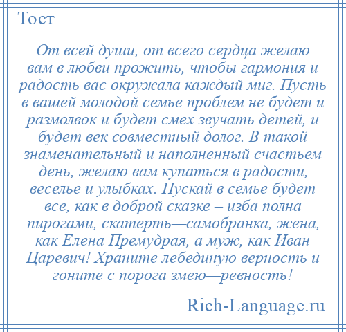 
    От всей души, от всего сердца желаю вам в любви прожить, чтобы гармония и радость вас окружала каждый миг. Пусть в вашей молодой семье проблем не будет и размолвок и будет смех звучать детей, и будет век совместный долог. В такой знаменательный и наполненный счастьем день, желаю вам купаться в радости, веселье и улыбках. Пускай в семье будет все, как в доброй сказке – изба полна пирогами, скатерть—самобранка, жена, как Елена Премудрая, а муж, как Иван Царевич! Храните лебединую верность и гоните с порога змею—ревность!