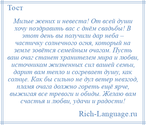 
    Милые жених и невеста! От всей души хочу поздравить вас с днём свадьбы! В этот день вы получили дар неба – частичку солнечного огня, который на земле зовётся семейным очагом. Пусть ваш очаг станет хранителем мира и любви, источником жизненных сил вашей семьи, дарит вам тепло и согревает душу, как солнце. Как бы сильно не дул ветер невзгод, пламя очага должно гореть ещё ярче, выжигая все тревоги и обиды. Желаю вам счастья и любви, удачи и радости!