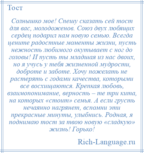 
    Солнышко мое! Спешу сказать сей тост для вас, молодоженов. Союз двух любящих сердец подарил нам новую семью. Всегда цените радостные моменты жизни, пусть нежность любимого окутывает с ног до головы! И пусть ты младшая из нас двоих, но я учусь у тебя жизненной мудрости, доброте и заботе. Хочу пожелать не растерять с годами качества, которыми все восхищаются. Крепкая любовь, взаимопонимание, верность – те три кита, на которых «стоит» семья. А если грусть нечаянно нагрянет, вспомни эти прекрасные минуты, улыбнись. Родная, я поднимаю тост за твою новую «сладкую» жизнь! Горько!