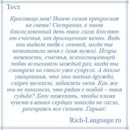 
    Красавица моя! Нынче самая прекрасная на свете! Сестренка, в этот благословенный день твои глаза блестят от счастья, как драгоценные камни. Ведь они выдали тебя с головой, когда ты познакомила меня с (имя мужа). Искры нежности, счастья, всепоглощающей любви вспыхивали каждый раз, когда ты смотрела на своего уже супруга. А долгие увещевания, что это только дружба, скорее веселили, забавляли меня. Как же ты не понимала, что рядом с тобой – твоя судьба? Хочу пожелать, чтобы пламя чувств в ваших сердцах никогда не гасло, разгораясь все сильнее. Горько!