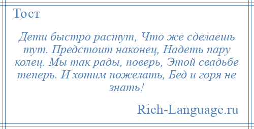 
    Дети быстро растут, Что же сделаешь тут. Предстоит наконец, Надеть пару колец. Мы так рады, поверь, Этой свадьбе теперь. И хотим пожелать, Бед и горя не знать!