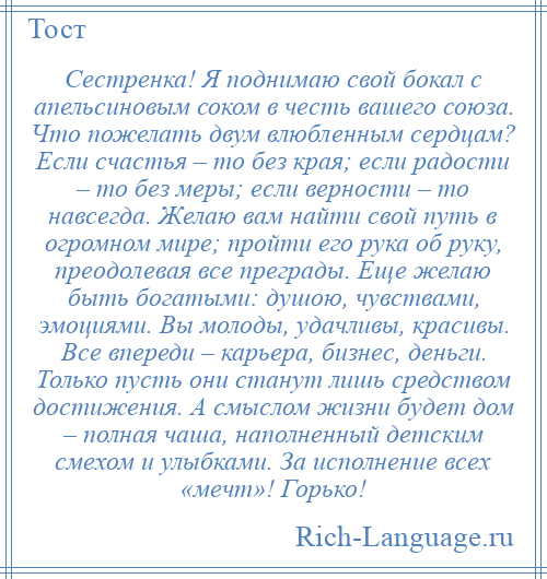 
    Сестренка! Я поднимаю свой бокал с апельсиновым соком в честь вашего союза. Что пожелать двум влюбленным сердцам? Если счастья – то без края; если радости – то без меры; если верности – то навсегда. Желаю вам найти свой путь в огромном мире; пройти его рука об руку, преодолевая все преграды. Еще желаю быть богатыми: душою, чувствами, эмоциями. Вы молоды, удачливы, красивы. Все впереди – карьера, бизнес, деньги. Только пусть они станут лишь средством достижения. А смыслом жизни будет дом – полная чаша, наполненный детским смехом и улыбками. За исполнение всех «мечт»! Горько!