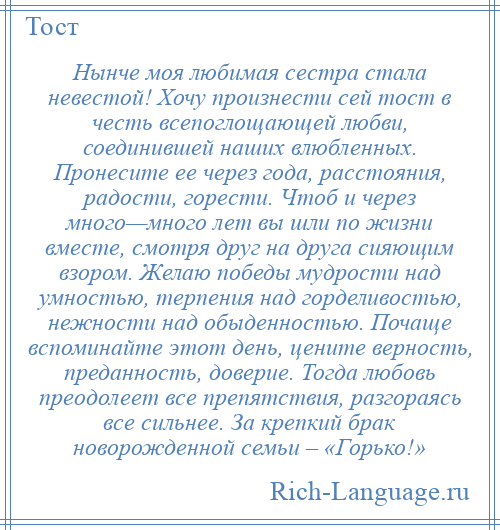 
    Нынче моя любимая сестра стала невестой! Хочу произнести сей тост в честь всепоглощающей любви, соединившей наших влюбленных. Пронесите ее через года, расстояния, радости, горести. Чтоб и через много—много лет вы шли по жизни вместе, смотря друг на друга сияющим взором. Желаю победы мудрости над умностью, терпения над горделивостью, нежности над обыденностью. Почаще вспоминайте этот день, цените верность, преданность, доверие. Тогда любовь преодолеет все препятствия, разгораясь все сильнее. За крепкий брак новорожденной семьи – «Горько!»