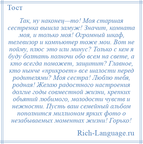 
    Так, ну наконец—то! Моя старшая сестренка вышла замуж! Значит, комната моя, и только моя! Огромный шкаф, телевизор и компьютер тоже мои. Вот не пойму, плюс это или минус? Только с кем я буду болтать полночи обо всем на свете, а кто всегда поможет, защитит? Главное, кто нынче «прикроет» все шалости перед родителями? Моя сестра! Люблю тебя, родная! Желаю радостного настроения долгие годы совместной жизни, крепких объятий любимого, молодости чувств и нежности. Пусть ваш семейный альбом пополнится миллионом ярких фото о незабываемых моментах жизни! Горько!