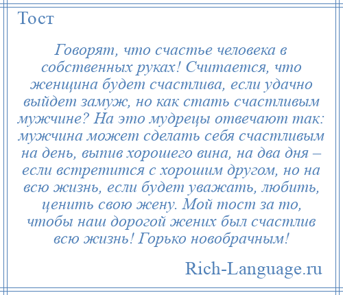 
    Говорят, что счастье человека в собственных руках! Считается, что женщина будет счастлива, если удачно выйдет замуж, но как стать счастливым мужчине? На это мудрецы отвечают так: мужчина может сделать себя счастливым на день, выпив хорошего вина, на два дня – если встретится с хорошим другом, но на всю жизнь, если будет уважать, любить, ценить свою жену. Мой тост за то, чтобы наш дорогой жених был счастлив всю жизнь! Горько новобрачным!