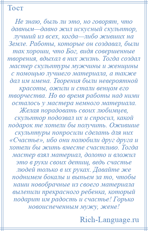 
    Не знаю, быль ли это, но говорят, что давным—давно жил искусный скульптор, лучший из всех, когда—либо живших на Земле. Работы, которые он создавал, были так хороши, что Бог, видя совершенные творения, вдыхал в них жизнь. Тогда создал мастер скульптуры мужчины и женщины с помощью лучшего материала, а также дал им имена. Творения были невероятной красоты, ожили и стали венцом его творчества. Но во время работы над ними осталось у мастера немного материала. Желая порадовать своих любимцев, скульптор подозвал их и спросил, какой подарок те хотели бы получить. Ожившие скульптуры попросили сделать для них «Счастье», ибо они полюбили друг друга и хотели бы жить вместе счастливо. Тогда мастер взял материал, долото и вложил это в руки своих детищ, ведь счастье людей только в их руках. Давайте же поднимем бокалы и выпьем за то, чтобы наши новобрачные из своего материала вылепили прекрасного ребенка, который подарит им радость и счастье! Горько новоиспеченным мужу, жене!